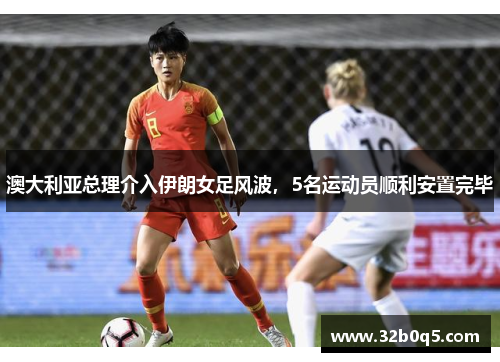 澳大利亚总理介入伊朗女足风波，5名运动员顺利安置完毕